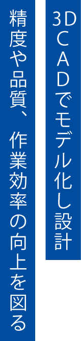 3DCADでモデル化し設計。精度や品質、作業効率の向上を図る。
