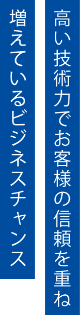 高い技術力でお客様の信頼を重ね、増えているビジネスチャンス。